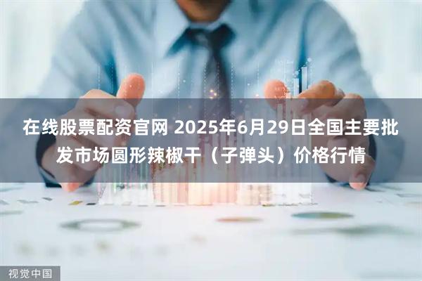 在线股票配资官网 2025年6月29日全国主要批发市场圆形辣椒干（子弹头）价格行情