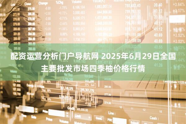 配资运营分析门户导航网 2025年6月29日全国主要批发市场四季柚价格行情