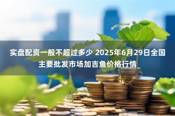 实盘配资一般不超过多少 2025年6月29日全国主要批发市场加吉鱼价格行情