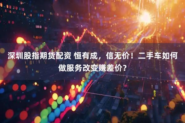 深圳股指期货配资 恒有成，信无价！二手车如何做服务改变赚差价？