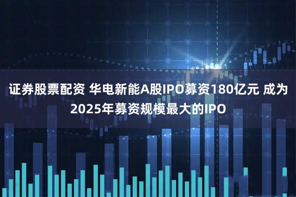 证券股票配资 华电新能A股IPO募资180亿元 成为2025年募资规模最大的IPO