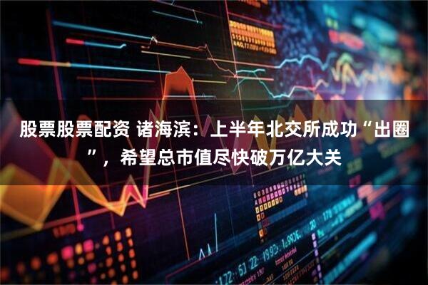 股票股票配资 诸海滨：上半年北交所成功“出圈”，希望总市值尽快破万亿大关