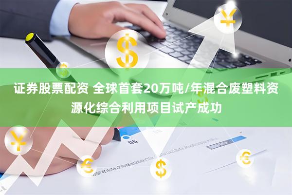 证券股票配资 全球首套20万吨/年混合废塑料资源化综合利用项目试产成功