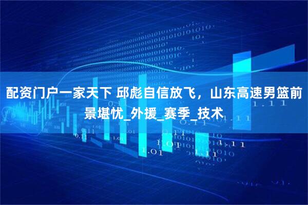 配资门户一家天下 邱彪自信放飞，山东高速男篮前景堪忧_外援_赛季_技术