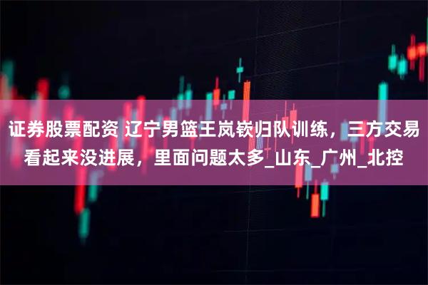 证券股票配资 辽宁男篮王岚嵚归队训练，三方交易看起来没进展，里面问题太多_山东_广州_北控