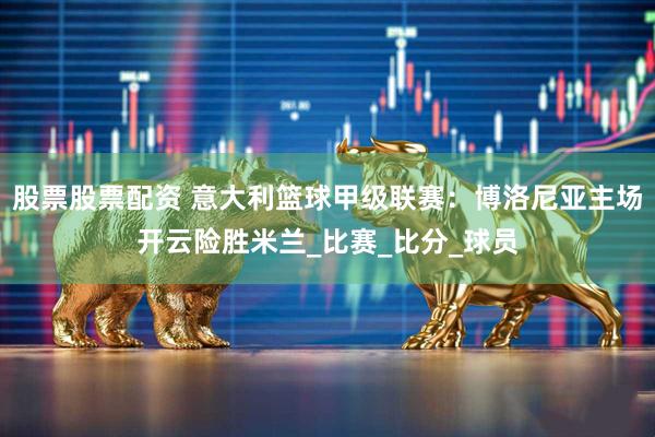 股票股票配资 意大利篮球甲级联赛：博洛尼亚主场开云险胜米兰_比赛_比分_球员