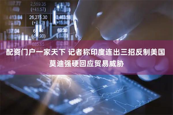 配资门户一家天下 记者称印度连出三招反制美国 莫迪强硬回应贸易威胁
