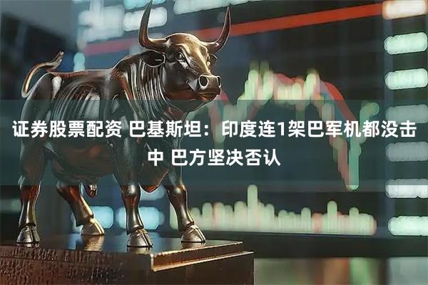 证券股票配资 巴基斯坦：印度连1架巴军机都没击中 巴方坚决否认