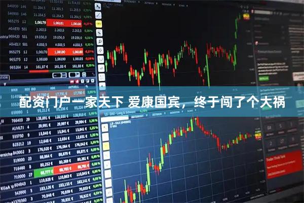 配资门户一家天下 爱康国宾，终于闯了个大祸