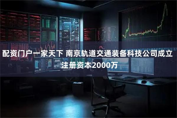 配资门户一家天下 南京轨道交通装备科技公司成立  注册资本2000万