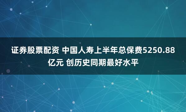 证券股票配资 中国人寿上半年总保费5250.88亿元 创历史同期最好水平