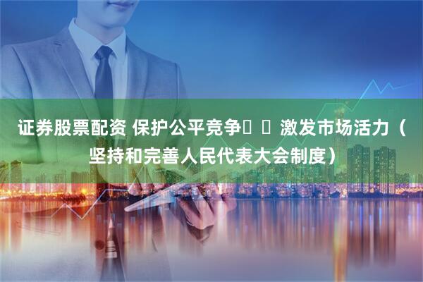 证券股票配资 保护公平竞争  激发市场活力（坚持和完善人民代表大会制度）