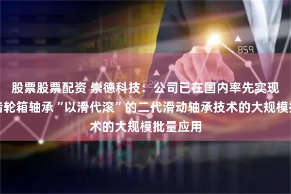 股票股票配资 崇德科技:公司已在国内率先实现了风电齿轮箱轴承“以滑代滚”的二代滑动轴承技术的大规模批量应用