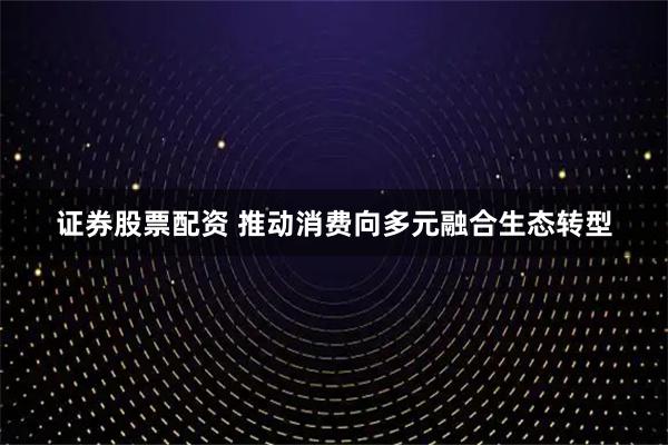 证券股票配资 推动消费向多元融合生态转型